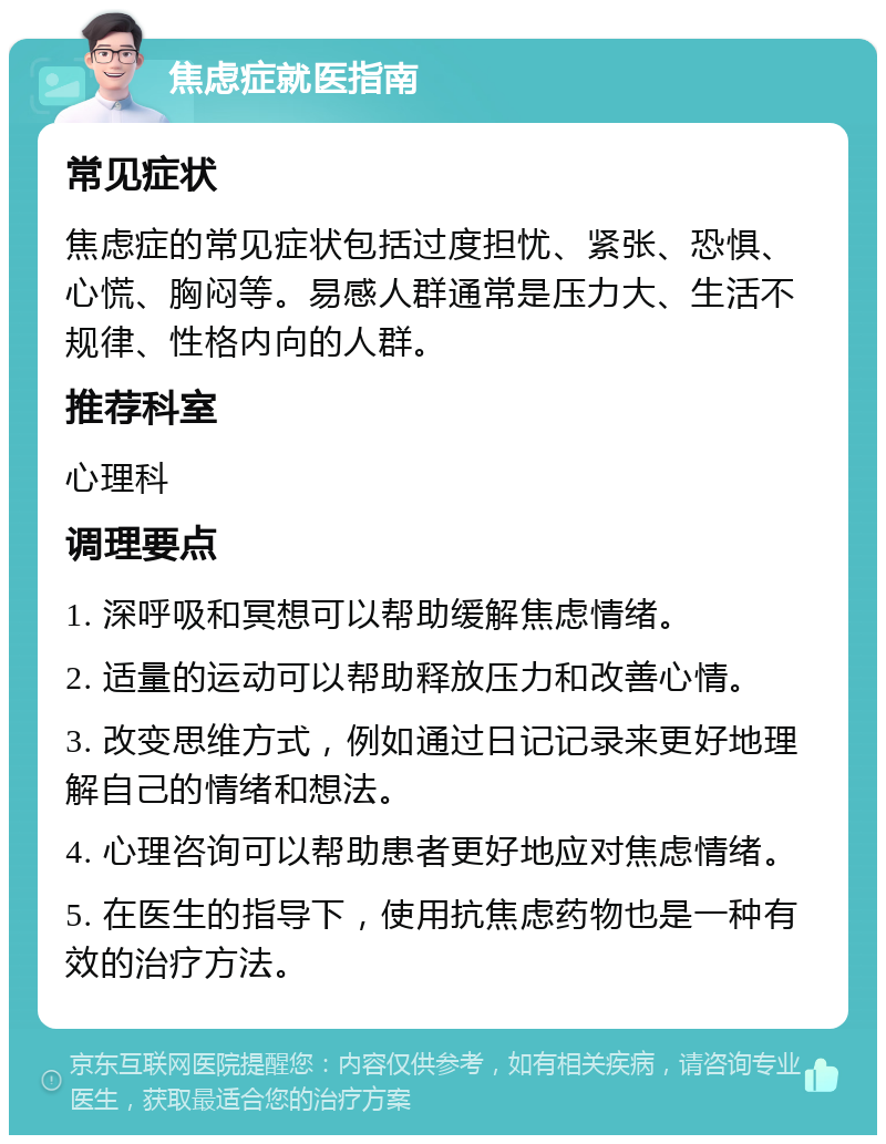 焦虑症就医指南 常见症状 焦虑症的常见症状包括过度担忧、紧张、恐惧、心慌、胸闷等。易感人群通常是压力大、生活不规律、性格内向的人群。 推荐科室 心理科 调理要点 1. 深呼吸和冥想可以帮助缓解焦虑情绪。 2. 适量的运动可以帮助释放压力和改善心情。 3. 改变思维方式，例如通过日记记录来更好地理解自己的情绪和想法。 4. 心理咨询可以帮助患者更好地应对焦虑情绪。 5. 在医生的指导下，使用抗焦虑药物也是一种有效的治疗方法。