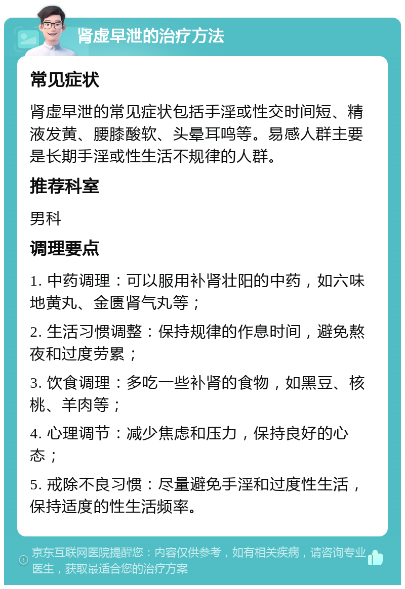 肾虚早泄的治疗方法 常见症状 肾虚早泄的常见症状包括手淫或性交时间短、精液发黄、腰膝酸软、头晕耳鸣等。易感人群主要是长期手淫或性生活不规律的人群。 推荐科室 男科 调理要点 1. 中药调理：可以服用补肾壮阳的中药，如六味地黄丸、金匮肾气丸等； 2. 生活习惯调整：保持规律的作息时间，避免熬夜和过度劳累； 3. 饮食调理：多吃一些补肾的食物，如黑豆、核桃、羊肉等； 4. 心理调节：减少焦虑和压力，保持良好的心态； 5. 戒除不良习惯：尽量避免手淫和过度性生活，保持适度的性生活频率。