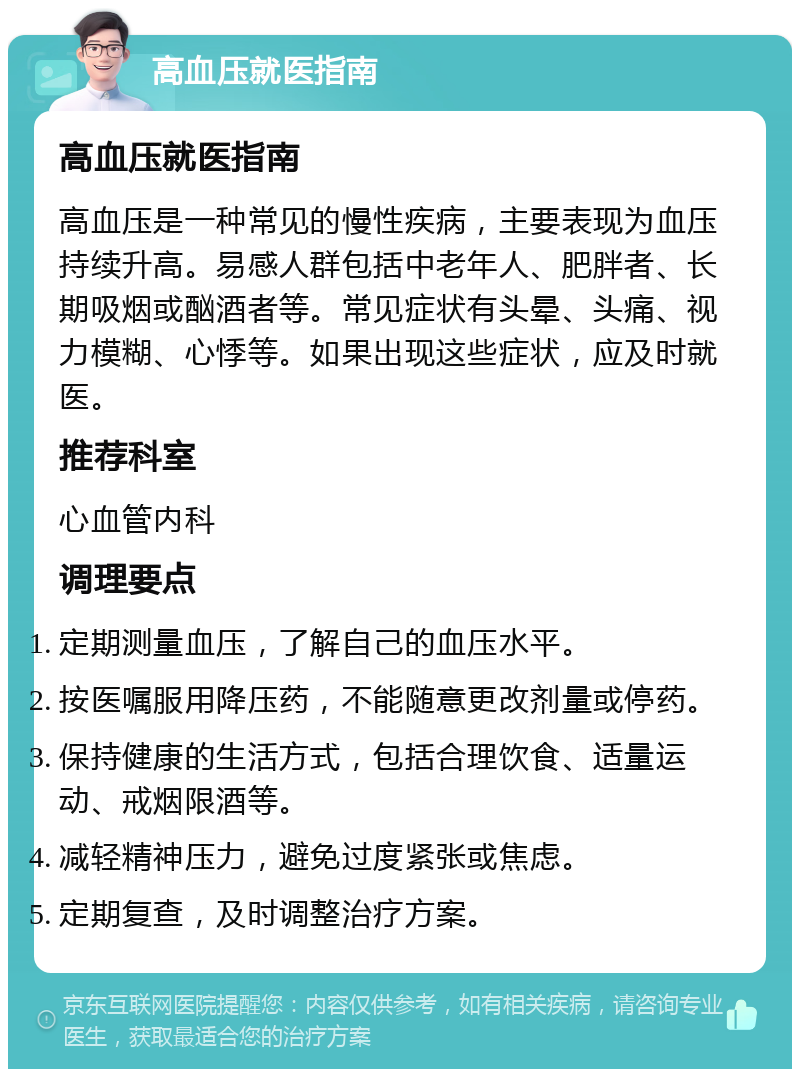 高血压就医指南 高血压就医指南 高血压是一种常见的慢性疾病，主要表现为血压持续升高。易感人群包括中老年人、肥胖者、长期吸烟或酗酒者等。常见症状有头晕、头痛、视力模糊、心悸等。如果出现这些症状，应及时就医。 推荐科室 心血管内科 调理要点 定期测量血压，了解自己的血压水平。 按医嘱服用降压药，不能随意更改剂量或停药。 保持健康的生活方式，包括合理饮食、适量运动、戒烟限酒等。 减轻精神压力，避免过度紧张或焦虑。 定期复查，及时调整治疗方案。