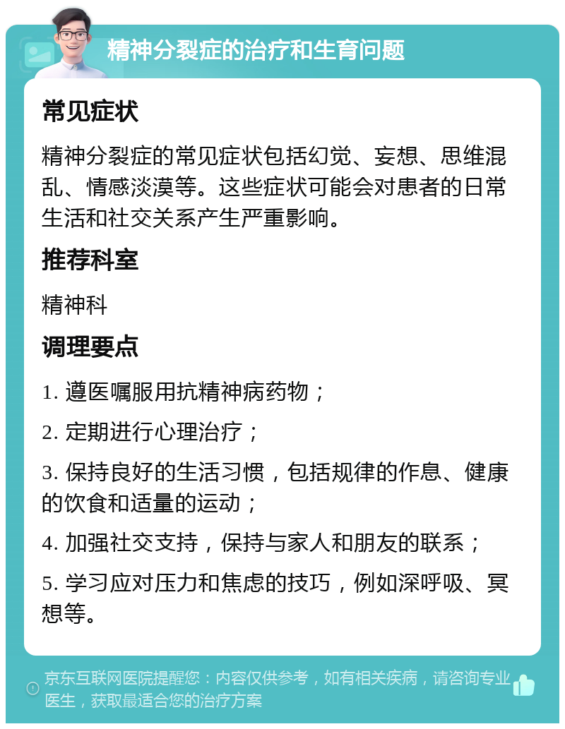 精神分裂症的治疗和生育问题 常见症状 精神分裂症的常见症状包括幻觉、妄想、思维混乱、情感淡漠等。这些症状可能会对患者的日常生活和社交关系产生严重影响。 推荐科室 精神科 调理要点 1. 遵医嘱服用抗精神病药物； 2. 定期进行心理治疗； 3. 保持良好的生活习惯，包括规律的作息、健康的饮食和适量的运动； 4. 加强社交支持，保持与家人和朋友的联系； 5. 学习应对压力和焦虑的技巧，例如深呼吸、冥想等。