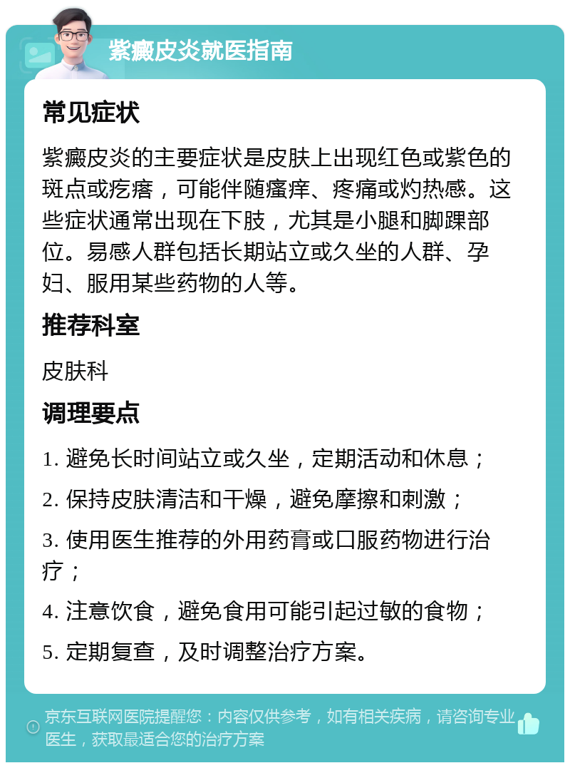 紫癜皮炎就医指南 常见症状 紫癜皮炎的主要症状是皮肤上出现红色或紫色的斑点或疙瘩，可能伴随瘙痒、疼痛或灼热感。这些症状通常出现在下肢，尤其是小腿和脚踝部位。易感人群包括长期站立或久坐的人群、孕妇、服用某些药物的人等。 推荐科室 皮肤科 调理要点 1. 避免长时间站立或久坐，定期活动和休息； 2. 保持皮肤清洁和干燥，避免摩擦和刺激； 3. 使用医生推荐的外用药膏或口服药物进行治疗； 4. 注意饮食，避免食用可能引起过敏的食物； 5. 定期复查，及时调整治疗方案。