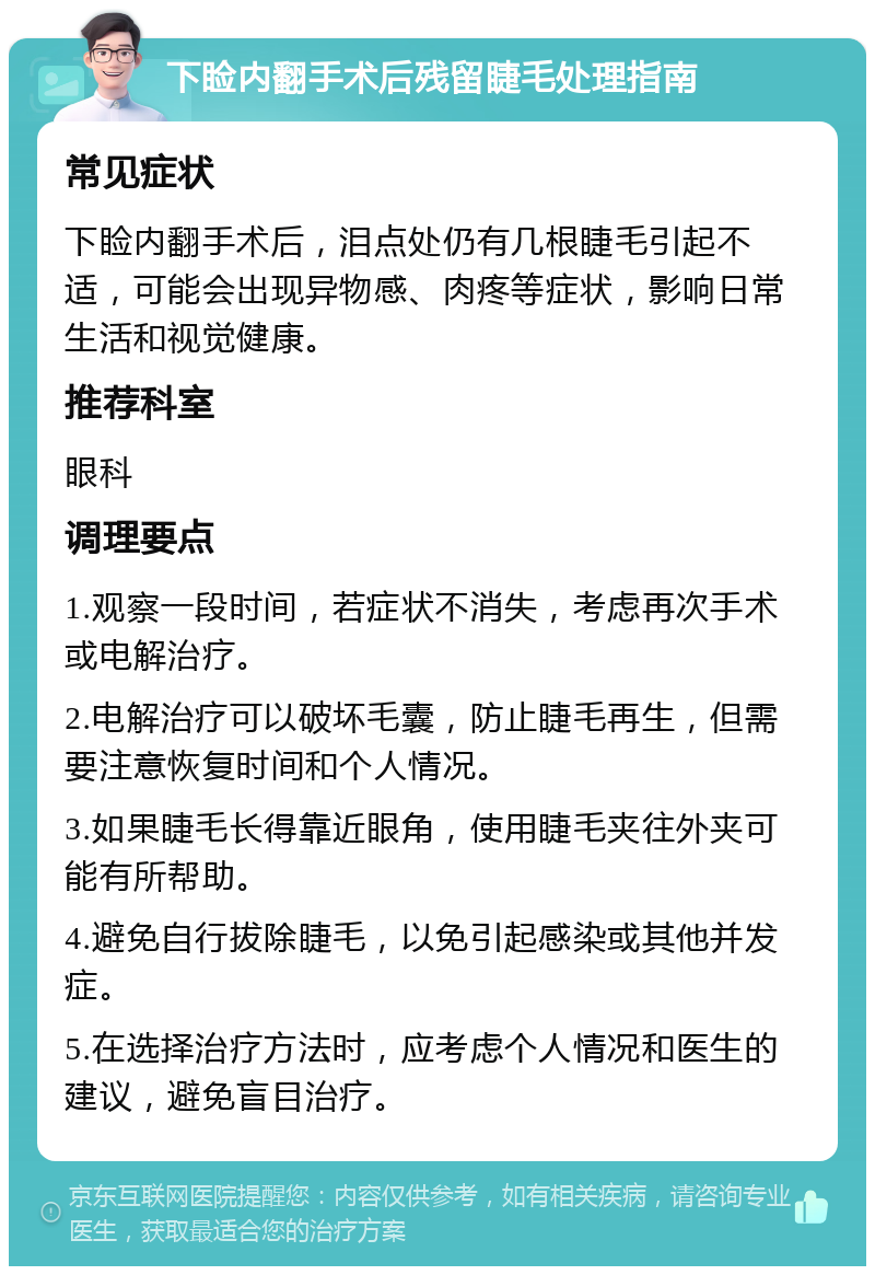 下睑内翻手术后残留睫毛处理指南 常见症状 下睑内翻手术后，泪点处仍有几根睫毛引起不适，可能会出现异物感、肉疼等症状，影响日常生活和视觉健康。 推荐科室 眼科 调理要点 1.观察一段时间，若症状不消失，考虑再次手术或电解治疗。 2.电解治疗可以破坏毛囊，防止睫毛再生，但需要注意恢复时间和个人情况。 3.如果睫毛长得靠近眼角，使用睫毛夹往外夹可能有所帮助。 4.避免自行拔除睫毛，以免引起感染或其他并发症。 5.在选择治疗方法时，应考虑个人情况和医生的建议，避免盲目治疗。