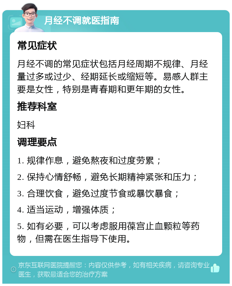 月经不调就医指南 常见症状 月经不调的常见症状包括月经周期不规律、月经量过多或过少、经期延长或缩短等。易感人群主要是女性，特别是青春期和更年期的女性。 推荐科室 妇科 调理要点 1. 规律作息，避免熬夜和过度劳累； 2. 保持心情舒畅，避免长期精神紧张和压力； 3. 合理饮食，避免过度节食或暴饮暴食； 4. 适当运动，增强体质； 5. 如有必要，可以考虑服用葆宫止血颗粒等药物，但需在医生指导下使用。