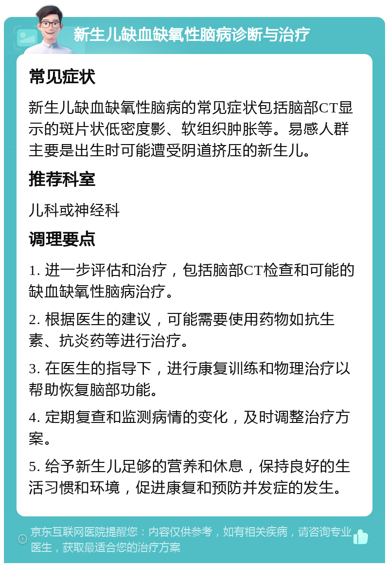 新生儿缺血缺氧性脑病诊断与治疗 常见症状 新生儿缺血缺氧性脑病的常见症状包括脑部CT显示的斑片状低密度影、软组织肿胀等。易感人群主要是出生时可能遭受阴道挤压的新生儿。 推荐科室 儿科或神经科 调理要点 1. 进一步评估和治疗，包括脑部CT检查和可能的缺血缺氧性脑病治疗。 2. 根据医生的建议，可能需要使用药物如抗生素、抗炎药等进行治疗。 3. 在医生的指导下，进行康复训练和物理治疗以帮助恢复脑部功能。 4. 定期复查和监测病情的变化，及时调整治疗方案。 5. 给予新生儿足够的营养和休息，保持良好的生活习惯和环境，促进康复和预防并发症的发生。