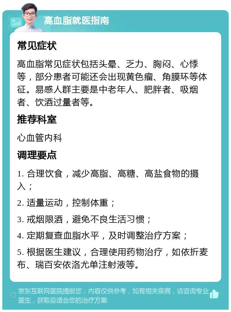 高血脂就医指南 常见症状 高血脂常见症状包括头晕、乏力、胸闷、心悸等，部分患者可能还会出现黄色瘤、角膜环等体征。易感人群主要是中老年人、肥胖者、吸烟者、饮酒过量者等。 推荐科室 心血管内科 调理要点 1. 合理饮食，减少高脂、高糖、高盐食物的摄入； 2. 适量运动，控制体重； 3. 戒烟限酒，避免不良生活习惯； 4. 定期复查血脂水平，及时调整治疗方案； 5. 根据医生建议，合理使用药物治疗，如依折麦布、瑞百安依洛尤单注射液等。