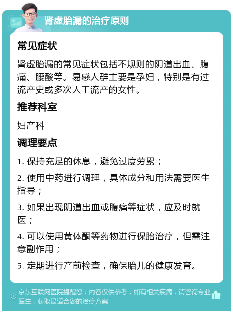 肾虚胎漏的治疗原则 常见症状 肾虚胎漏的常见症状包括不规则的阴道出血、腹痛、腰酸等。易感人群主要是孕妇，特别是有过流产史或多次人工流产的女性。 推荐科室 妇产科 调理要点 1. 保持充足的休息，避免过度劳累； 2. 使用中药进行调理，具体成分和用法需要医生指导； 3. 如果出现阴道出血或腹痛等症状，应及时就医； 4. 可以使用黄体酮等药物进行保胎治疗，但需注意副作用； 5. 定期进行产前检查，确保胎儿的健康发育。