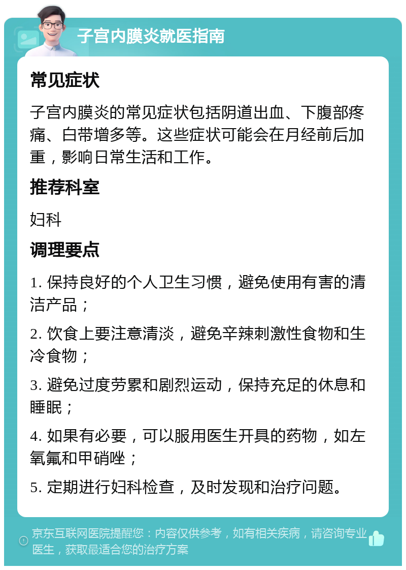 子宫内膜炎就医指南 常见症状 子宫内膜炎的常见症状包括阴道出血、下腹部疼痛、白带增多等。这些症状可能会在月经前后加重，影响日常生活和工作。 推荐科室 妇科 调理要点 1. 保持良好的个人卫生习惯，避免使用有害的清洁产品； 2. 饮食上要注意清淡，避免辛辣刺激性食物和生冷食物； 3. 避免过度劳累和剧烈运动，保持充足的休息和睡眠； 4. 如果有必要，可以服用医生开具的药物，如左氧氟和甲硝唑； 5. 定期进行妇科检查，及时发现和治疗问题。