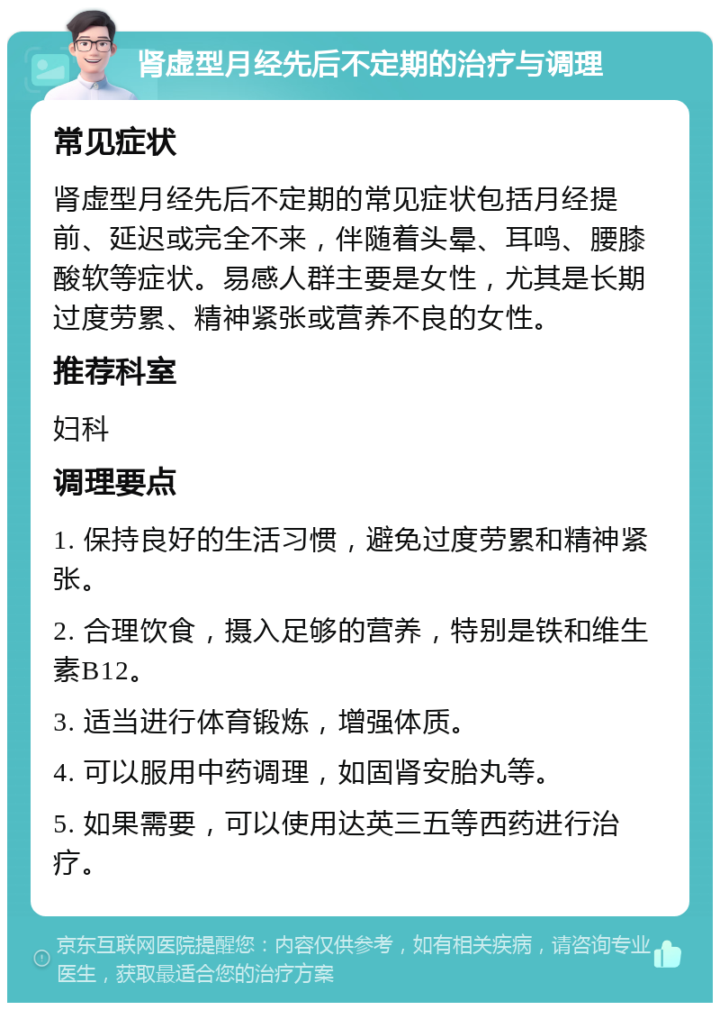 肾虚型月经先后不定期的治疗与调理 常见症状 肾虚型月经先后不定期的常见症状包括月经提前、延迟或完全不来，伴随着头晕、耳鸣、腰膝酸软等症状。易感人群主要是女性，尤其是长期过度劳累、精神紧张或营养不良的女性。 推荐科室 妇科 调理要点 1. 保持良好的生活习惯，避免过度劳累和精神紧张。 2. 合理饮食，摄入足够的营养，特别是铁和维生素B12。 3. 适当进行体育锻炼，增强体质。 4. 可以服用中药调理，如固肾安胎丸等。 5. 如果需要，可以使用达英三五等西药进行治疗。