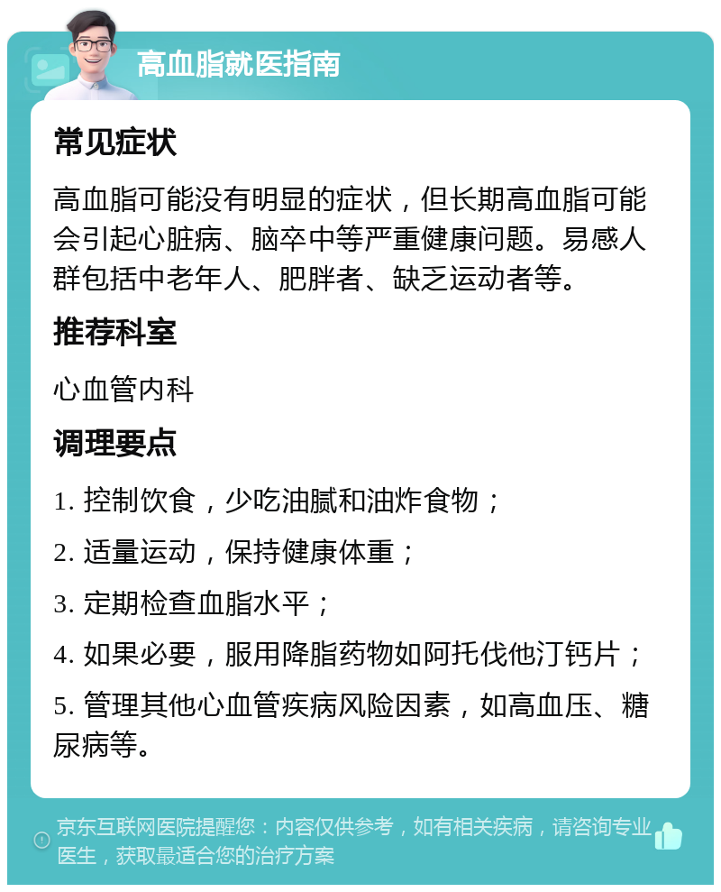 高血脂就医指南 常见症状 高血脂可能没有明显的症状，但长期高血脂可能会引起心脏病、脑卒中等严重健康问题。易感人群包括中老年人、肥胖者、缺乏运动者等。 推荐科室 心血管内科 调理要点 1. 控制饮食，少吃油腻和油炸食物； 2. 适量运动，保持健康体重； 3. 定期检查血脂水平； 4. 如果必要，服用降脂药物如阿托伐他汀钙片； 5. 管理其他心血管疾病风险因素，如高血压、糖尿病等。