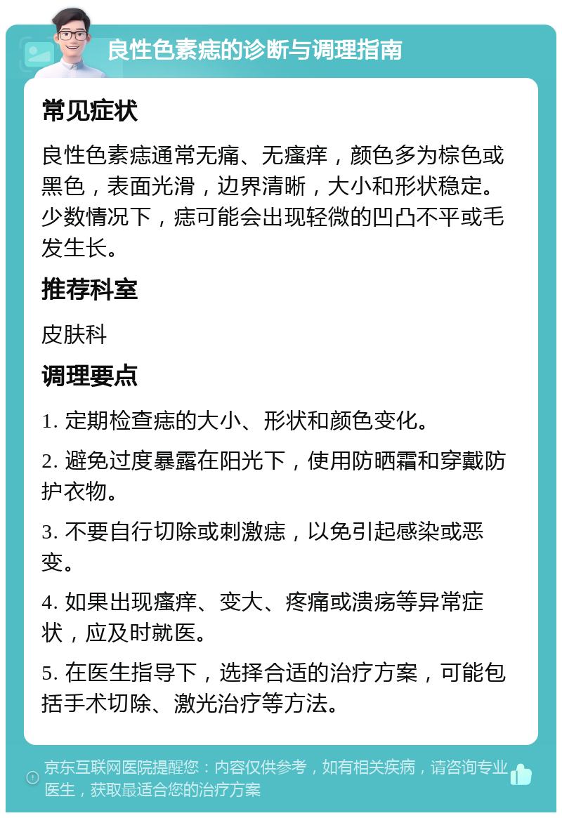 良性色素痣的诊断与调理指南 常见症状 良性色素痣通常无痛、无瘙痒，颜色多为棕色或黑色，表面光滑，边界清晰，大小和形状稳定。少数情况下，痣可能会出现轻微的凹凸不平或毛发生长。 推荐科室 皮肤科 调理要点 1. 定期检查痣的大小、形状和颜色变化。 2. 避免过度暴露在阳光下，使用防晒霜和穿戴防护衣物。 3. 不要自行切除或刺激痣，以免引起感染或恶变。 4. 如果出现瘙痒、变大、疼痛或溃疡等异常症状，应及时就医。 5. 在医生指导下，选择合适的治疗方案，可能包括手术切除、激光治疗等方法。