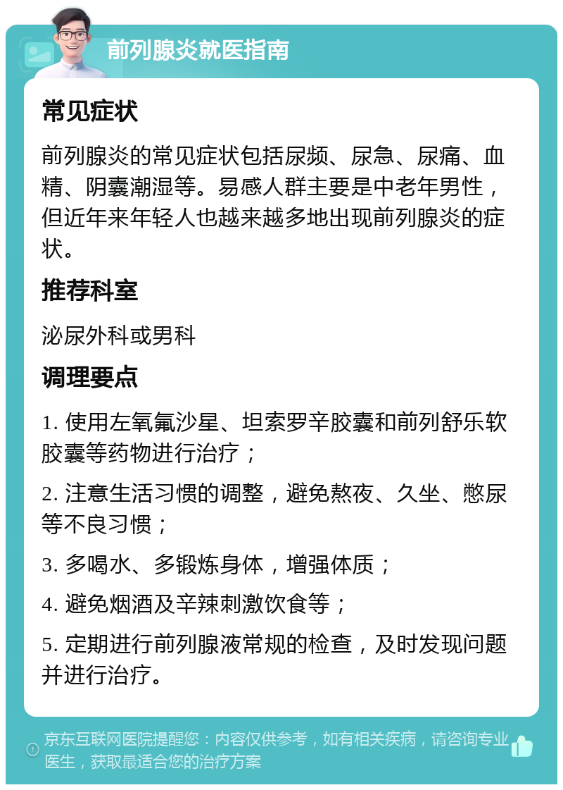 前列腺炎就医指南 常见症状 前列腺炎的常见症状包括尿频、尿急、尿痛、血精、阴囊潮湿等。易感人群主要是中老年男性，但近年来年轻人也越来越多地出现前列腺炎的症状。 推荐科室 泌尿外科或男科 调理要点 1. 使用左氧氟沙星、坦索罗辛胶囊和前列舒乐软胶囊等药物进行治疗； 2. 注意生活习惯的调整，避免熬夜、久坐、憋尿等不良习惯； 3. 多喝水、多锻炼身体，增强体质； 4. 避免烟酒及辛辣刺激饮食等； 5. 定期进行前列腺液常规的检查，及时发现问题并进行治疗。