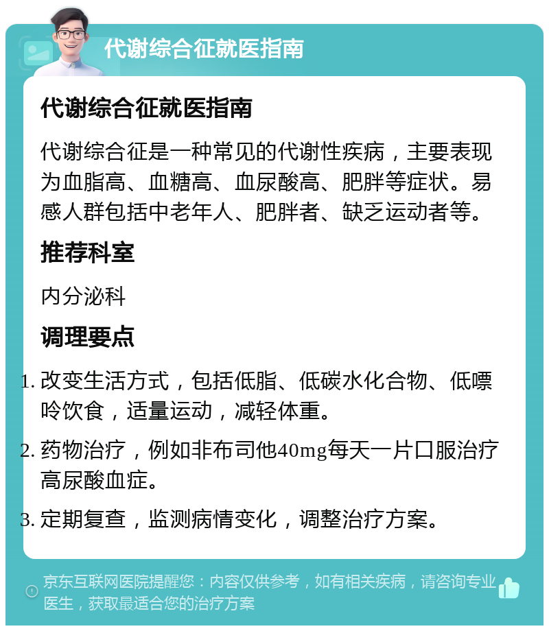 代谢综合征就医指南 代谢综合征就医指南 代谢综合征是一种常见的代谢性疾病，主要表现为血脂高、血糖高、血尿酸高、肥胖等症状。易感人群包括中老年人、肥胖者、缺乏运动者等。 推荐科室 内分泌科 调理要点 改变生活方式，包括低脂、低碳水化合物、低嘌呤饮食，适量运动，减轻体重。 药物治疗，例如非布司他40mg每天一片口服治疗高尿酸血症。 定期复查，监测病情变化，调整治疗方案。