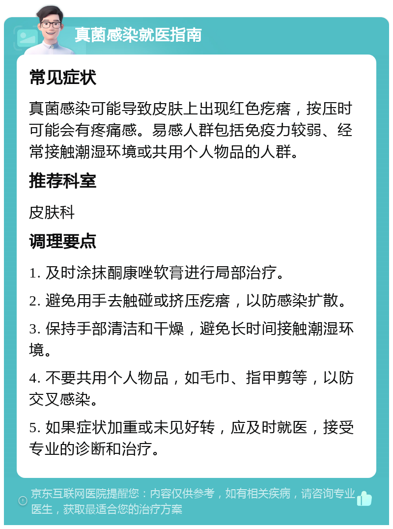 真菌感染就医指南 常见症状 真菌感染可能导致皮肤上出现红色疙瘩，按压时可能会有疼痛感。易感人群包括免疫力较弱、经常接触潮湿环境或共用个人物品的人群。 推荐科室 皮肤科 调理要点 1. 及时涂抹酮康唑软膏进行局部治疗。 2. 避免用手去触碰或挤压疙瘩，以防感染扩散。 3. 保持手部清洁和干燥，避免长时间接触潮湿环境。 4. 不要共用个人物品，如毛巾、指甲剪等，以防交叉感染。 5. 如果症状加重或未见好转，应及时就医，接受专业的诊断和治疗。