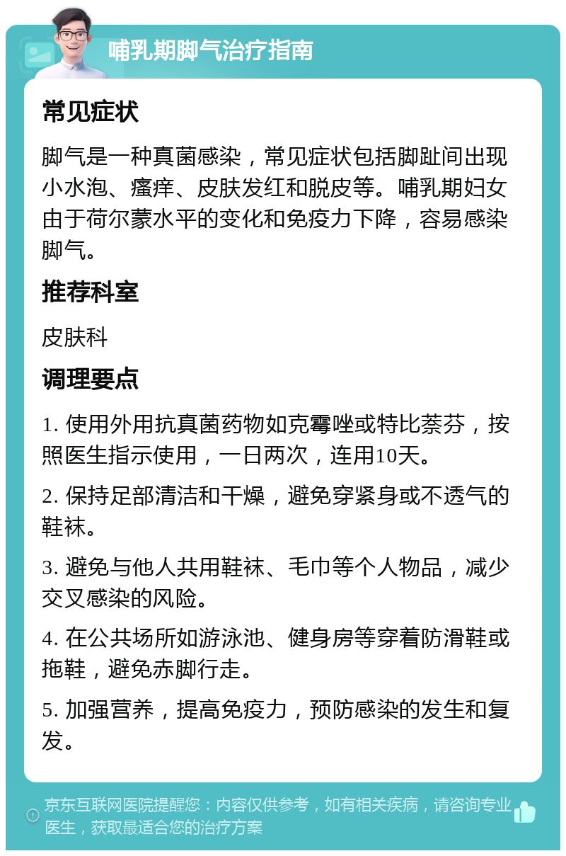 哺乳期脚气治疗指南 常见症状 脚气是一种真菌感染，常见症状包括脚趾间出现小水泡、瘙痒、皮肤发红和脱皮等。哺乳期妇女由于荷尔蒙水平的变化和免疫力下降，容易感染脚气。 推荐科室 皮肤科 调理要点 1. 使用外用抗真菌药物如克霉唑或特比萘芬，按照医生指示使用，一日两次，连用10天。 2. 保持足部清洁和干燥，避免穿紧身或不透气的鞋袜。 3. 避免与他人共用鞋袜、毛巾等个人物品，减少交叉感染的风险。 4. 在公共场所如游泳池、健身房等穿着防滑鞋或拖鞋，避免赤脚行走。 5. 加强营养，提高免疫力，预防感染的发生和复发。