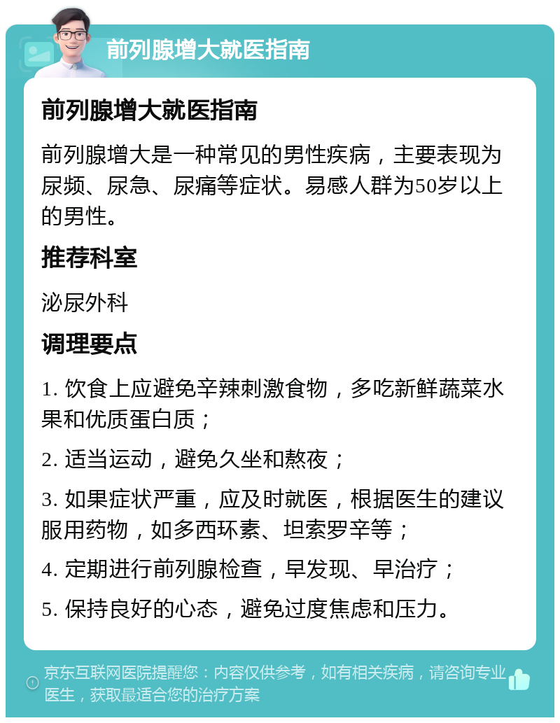 前列腺增大就医指南 前列腺增大就医指南 前列腺增大是一种常见的男性疾病，主要表现为尿频、尿急、尿痛等症状。易感人群为50岁以上的男性。 推荐科室 泌尿外科 调理要点 1. 饮食上应避免辛辣刺激食物，多吃新鲜蔬菜水果和优质蛋白质； 2. 适当运动，避免久坐和熬夜； 3. 如果症状严重，应及时就医，根据医生的建议服用药物，如多西环素、坦索罗辛等； 4. 定期进行前列腺检查，早发现、早治疗； 5. 保持良好的心态，避免过度焦虑和压力。