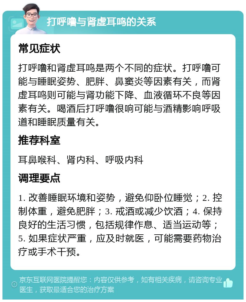 打呼噜与肾虚耳鸣的关系 常见症状 打呼噜和肾虚耳鸣是两个不同的症状。打呼噜可能与睡眠姿势、肥胖、鼻窦炎等因素有关，而肾虚耳鸣则可能与肾功能下降、血液循环不良等因素有关。喝酒后打呼噜很响可能与酒精影响呼吸道和睡眠质量有关。 推荐科室 耳鼻喉科、肾内科、呼吸内科 调理要点 1. 改善睡眠环境和姿势，避免仰卧位睡觉；2. 控制体重，避免肥胖；3. 戒酒或减少饮酒；4. 保持良好的生活习惯，包括规律作息、适当运动等；5. 如果症状严重，应及时就医，可能需要药物治疗或手术干预。