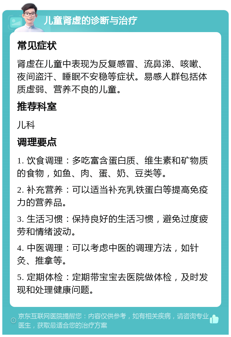 儿童肾虚的诊断与治疗 常见症状 肾虚在儿童中表现为反复感冒、流鼻涕、咳嗽、夜间盗汗、睡眠不安稳等症状。易感人群包括体质虚弱、营养不良的儿童。 推荐科室 儿科 调理要点 1. 饮食调理：多吃富含蛋白质、维生素和矿物质的食物，如鱼、肉、蛋、奶、豆类等。 2. 补充营养：可以适当补充乳铁蛋白等提高免疫力的营养品。 3. 生活习惯：保持良好的生活习惯，避免过度疲劳和情绪波动。 4. 中医调理：可以考虑中医的调理方法，如针灸、推拿等。 5. 定期体检：定期带宝宝去医院做体检，及时发现和处理健康问题。