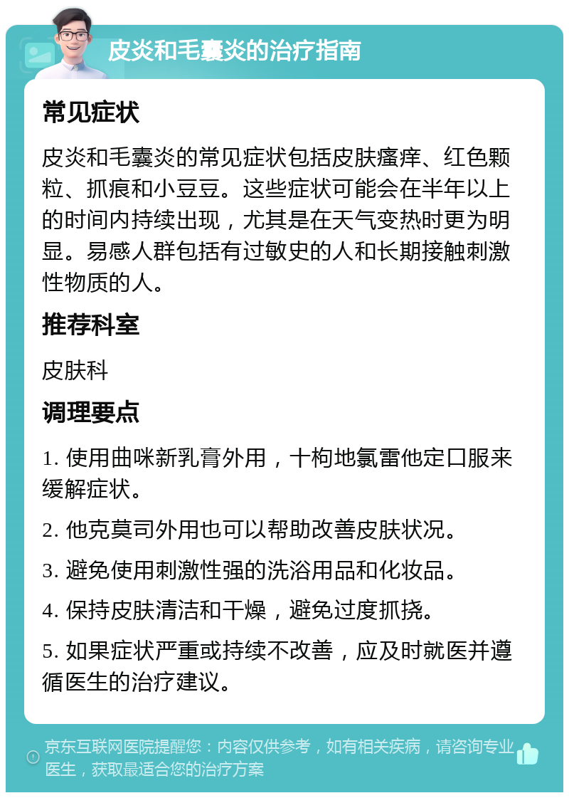 皮炎和毛囊炎的治疗指南 常见症状 皮炎和毛囊炎的常见症状包括皮肤瘙痒、红色颗粒、抓痕和小豆豆。这些症状可能会在半年以上的时间内持续出现，尤其是在天气变热时更为明显。易感人群包括有过敏史的人和长期接触刺激性物质的人。 推荐科室 皮肤科 调理要点 1. 使用曲咪新乳膏外用，十枸地氯雷他定口服来缓解症状。 2. 他克莫司外用也可以帮助改善皮肤状况。 3. 避免使用刺激性强的洗浴用品和化妆品。 4. 保持皮肤清洁和干燥，避免过度抓挠。 5. 如果症状严重或持续不改善，应及时就医并遵循医生的治疗建议。