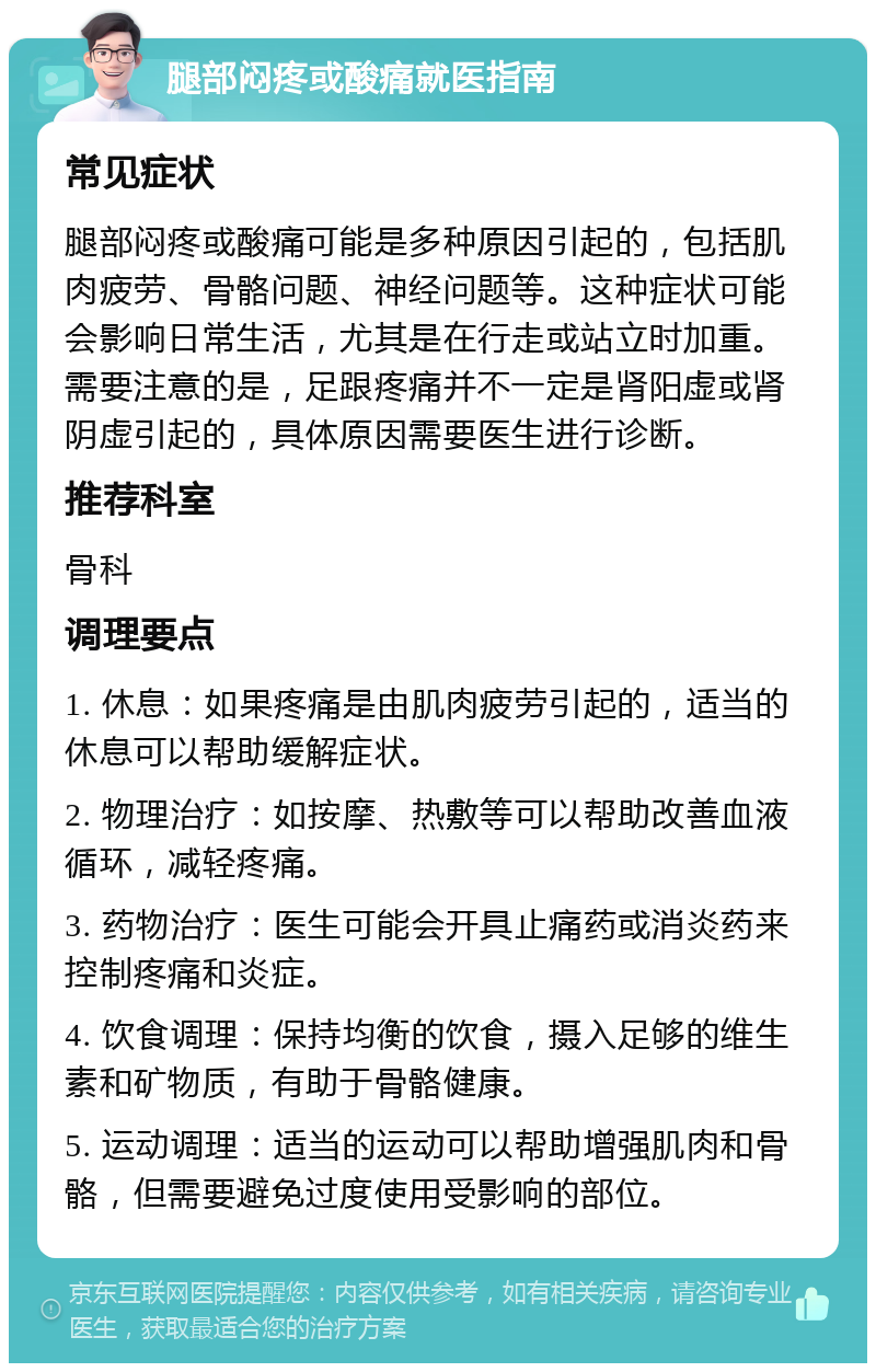 腿部闷疼或酸痛就医指南 常见症状 腿部闷疼或酸痛可能是多种原因引起的，包括肌肉疲劳、骨骼问题、神经问题等。这种症状可能会影响日常生活，尤其是在行走或站立时加重。需要注意的是，足跟疼痛并不一定是肾阳虚或肾阴虚引起的，具体原因需要医生进行诊断。 推荐科室 骨科 调理要点 1. 休息：如果疼痛是由肌肉疲劳引起的，适当的休息可以帮助缓解症状。 2. 物理治疗：如按摩、热敷等可以帮助改善血液循环，减轻疼痛。 3. 药物治疗：医生可能会开具止痛药或消炎药来控制疼痛和炎症。 4. 饮食调理：保持均衡的饮食，摄入足够的维生素和矿物质，有助于骨骼健康。 5. 运动调理：适当的运动可以帮助增强肌肉和骨骼，但需要避免过度使用受影响的部位。