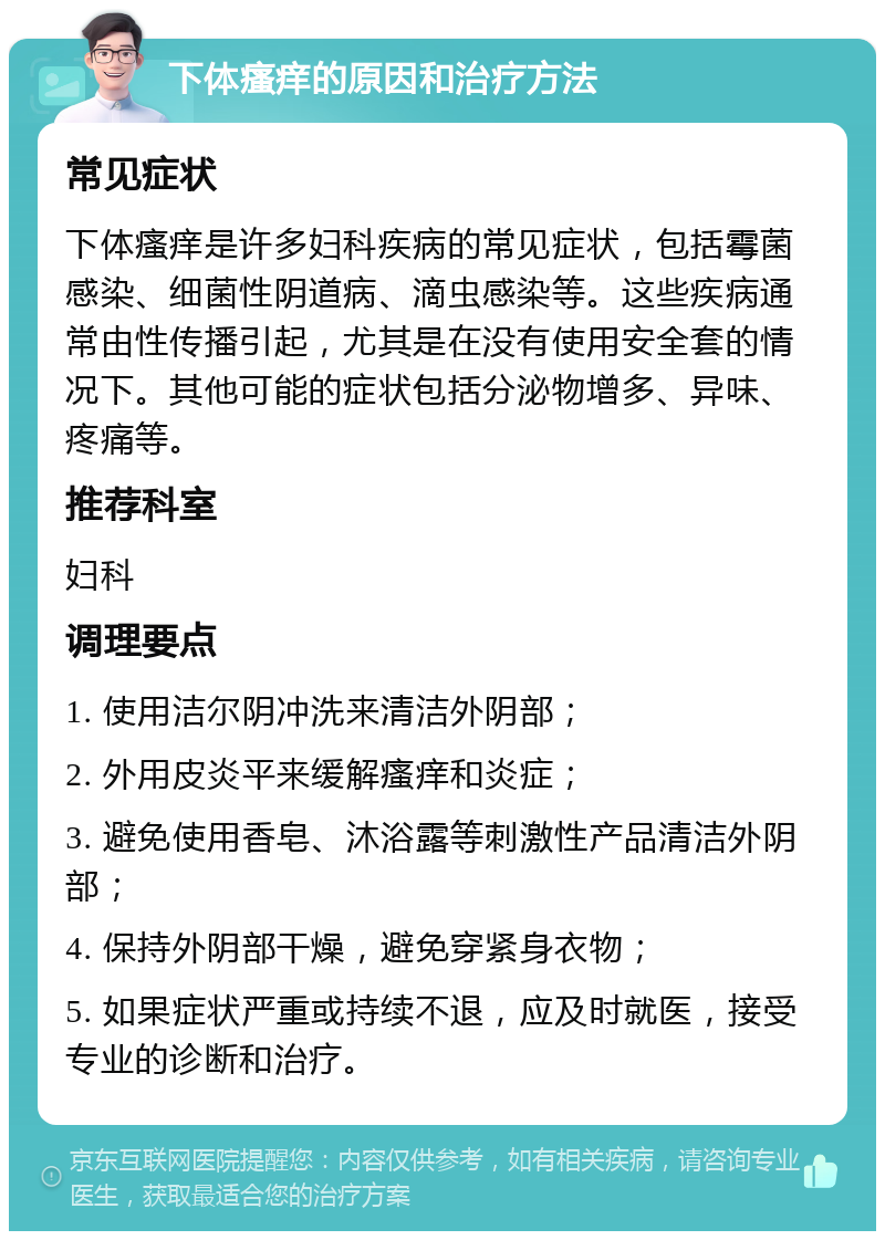 下体瘙痒的原因和治疗方法 常见症状 下体瘙痒是许多妇科疾病的常见症状，包括霉菌感染、细菌性阴道病、滴虫感染等。这些疾病通常由性传播引起，尤其是在没有使用安全套的情况下。其他可能的症状包括分泌物增多、异味、疼痛等。 推荐科室 妇科 调理要点 1. 使用洁尔阴冲洗来清洁外阴部； 2. 外用皮炎平来缓解瘙痒和炎症； 3. 避免使用香皂、沐浴露等刺激性产品清洁外阴部； 4. 保持外阴部干燥，避免穿紧身衣物； 5. 如果症状严重或持续不退，应及时就医，接受专业的诊断和治疗。