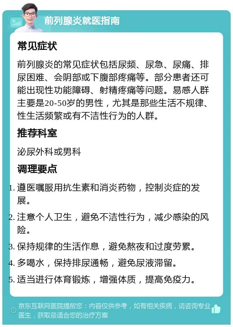 前列腺炎就医指南 常见症状 前列腺炎的常见症状包括尿频、尿急、尿痛、排尿困难、会阴部或下腹部疼痛等。部分患者还可能出现性功能障碍、射精疼痛等问题。易感人群主要是20-50岁的男性，尤其是那些生活不规律、性生活频繁或有不洁性行为的人群。 推荐科室 泌尿外科或男科 调理要点 遵医嘱服用抗生素和消炎药物，控制炎症的发展。 注意个人卫生，避免不洁性行为，减少感染的风险。 保持规律的生活作息，避免熬夜和过度劳累。 多喝水，保持排尿通畅，避免尿液滞留。 适当进行体育锻炼，增强体质，提高免疫力。