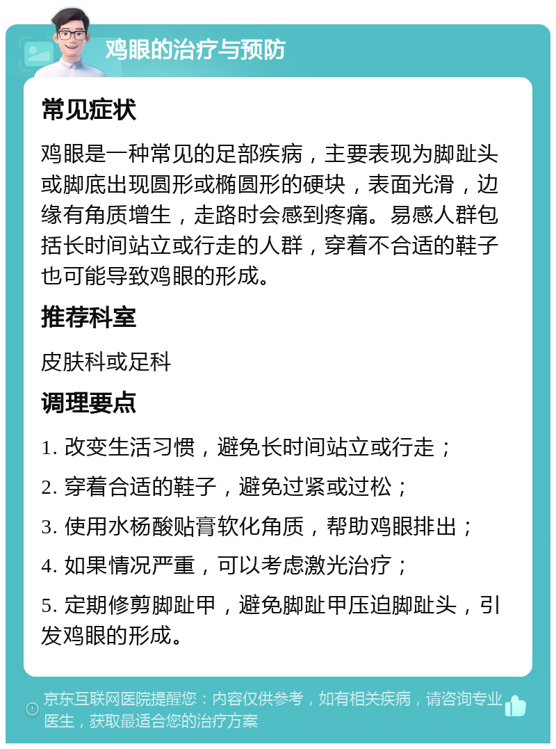 鸡眼的治疗与预防 常见症状 鸡眼是一种常见的足部疾病，主要表现为脚趾头或脚底出现圆形或椭圆形的硬块，表面光滑，边缘有角质增生，走路时会感到疼痛。易感人群包括长时间站立或行走的人群，穿着不合适的鞋子也可能导致鸡眼的形成。 推荐科室 皮肤科或足科 调理要点 1. 改变生活习惯，避免长时间站立或行走； 2. 穿着合适的鞋子，避免过紧或过松； 3. 使用水杨酸贴膏软化角质，帮助鸡眼排出； 4. 如果情况严重，可以考虑激光治疗； 5. 定期修剪脚趾甲，避免脚趾甲压迫脚趾头，引发鸡眼的形成。