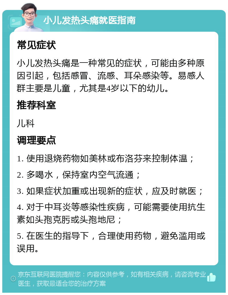 小儿发热头痛就医指南 常见症状 小儿发热头痛是一种常见的症状，可能由多种原因引起，包括感冒、流感、耳朵感染等。易感人群主要是儿童，尤其是4岁以下的幼儿。 推荐科室 儿科 调理要点 1. 使用退烧药物如美林或布洛芬来控制体温； 2. 多喝水，保持室内空气流通； 3. 如果症状加重或出现新的症状，应及时就医； 4. 对于中耳炎等感染性疾病，可能需要使用抗生素如头孢克肟或头孢地尼； 5. 在医生的指导下，合理使用药物，避免滥用或误用。