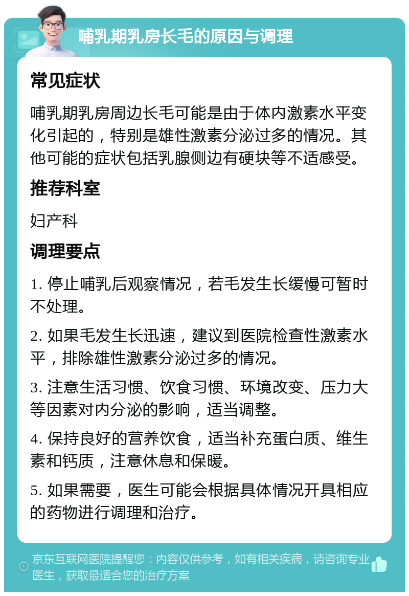 哺乳期乳房长毛的原因与调理 常见症状 哺乳期乳房周边长毛可能是由于体内激素水平变化引起的，特别是雄性激素分泌过多的情况。其他可能的症状包括乳腺侧边有硬块等不适感受。 推荐科室 妇产科 调理要点 1. 停止哺乳后观察情况，若毛发生长缓慢可暂时不处理。 2. 如果毛发生长迅速，建议到医院检查性激素水平，排除雄性激素分泌过多的情况。 3. 注意生活习惯、饮食习惯、环境改变、压力大等因素对内分泌的影响，适当调整。 4. 保持良好的营养饮食，适当补充蛋白质、维生素和钙质，注意休息和保暖。 5. 如果需要，医生可能会根据具体情况开具相应的药物进行调理和治疗。