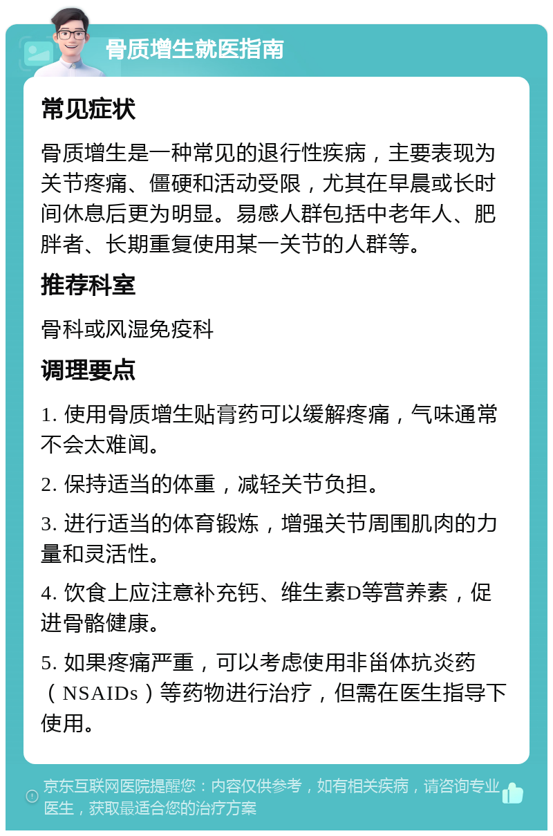 骨质增生就医指南 常见症状 骨质增生是一种常见的退行性疾病，主要表现为关节疼痛、僵硬和活动受限，尤其在早晨或长时间休息后更为明显。易感人群包括中老年人、肥胖者、长期重复使用某一关节的人群等。 推荐科室 骨科或风湿免疫科 调理要点 1. 使用骨质增生贴膏药可以缓解疼痛，气味通常不会太难闻。 2. 保持适当的体重，减轻关节负担。 3. 进行适当的体育锻炼，增强关节周围肌肉的力量和灵活性。 4. 饮食上应注意补充钙、维生素D等营养素，促进骨骼健康。 5. 如果疼痛严重，可以考虑使用非甾体抗炎药（NSAIDs）等药物进行治疗，但需在医生指导下使用。