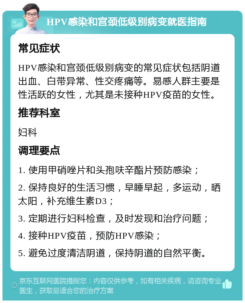 HPV感染和宫颈低级别病变就医指南 常见症状 HPV感染和宫颈低级别病变的常见症状包括阴道出血、白带异常、性交疼痛等。易感人群主要是性活跃的女性，尤其是未接种HPV疫苗的女性。 推荐科室 妇科 调理要点 1. 使用甲硝唑片和头孢呋辛酯片预防感染； 2. 保持良好的生活习惯，早睡早起，多运动，晒太阳，补充维生素D3； 3. 定期进行妇科检查，及时发现和治疗问题； 4. 接种HPV疫苗，预防HPV感染； 5. 避免过度清洁阴道，保持阴道的自然平衡。