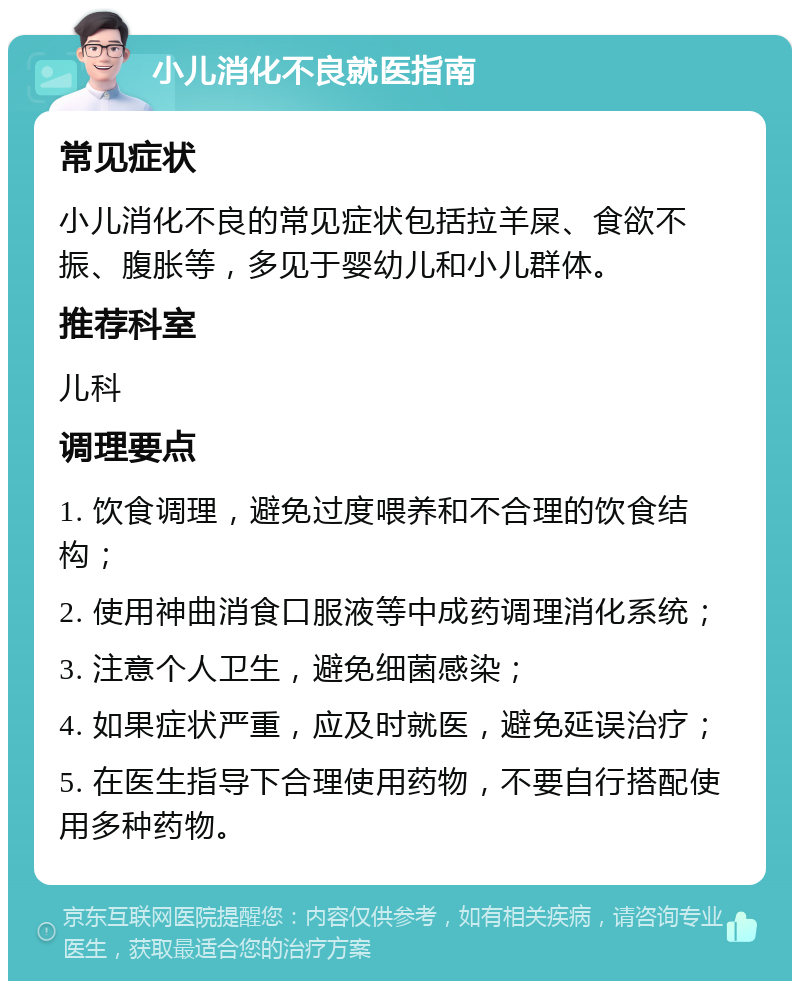 小儿消化不良就医指南 常见症状 小儿消化不良的常见症状包括拉羊屎、食欲不振、腹胀等，多见于婴幼儿和小儿群体。 推荐科室 儿科 调理要点 1. 饮食调理，避免过度喂养和不合理的饮食结构； 2. 使用神曲消食口服液等中成药调理消化系统； 3. 注意个人卫生，避免细菌感染； 4. 如果症状严重，应及时就医，避免延误治疗； 5. 在医生指导下合理使用药物，不要自行搭配使用多种药物。