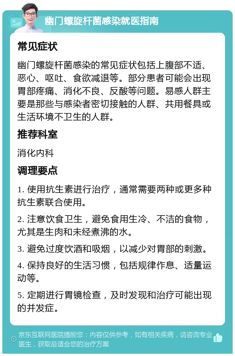 幽门螺旋杆菌感染就医指南 常见症状 幽门螺旋杆菌感染的常见症状包括上腹部不适、恶心、呕吐、食欲减退等。部分患者可能会出现胃部疼痛、消化不良、反酸等问题。易感人群主要是那些与感染者密切接触的人群、共用餐具或生活环境不卫生的人群。 推荐科室 消化内科 调理要点 1. 使用抗生素进行治疗，通常需要两种或更多种抗生素联合使用。 2. 注意饮食卫生，避免食用生冷、不洁的食物，尤其是生肉和未经煮沸的水。 3. 避免过度饮酒和吸烟，以减少对胃部的刺激。 4. 保持良好的生活习惯，包括规律作息、适量运动等。 5. 定期进行胃镜检查，及时发现和治疗可能出现的并发症。