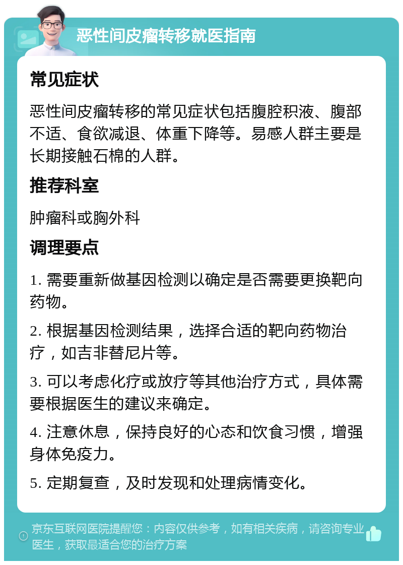 恶性间皮瘤转移就医指南 常见症状 恶性间皮瘤转移的常见症状包括腹腔积液、腹部不适、食欲减退、体重下降等。易感人群主要是长期接触石棉的人群。 推荐科室 肿瘤科或胸外科 调理要点 1. 需要重新做基因检测以确定是否需要更换靶向药物。 2. 根据基因检测结果，选择合适的靶向药物治疗，如吉非替尼片等。 3. 可以考虑化疗或放疗等其他治疗方式，具体需要根据医生的建议来确定。 4. 注意休息，保持良好的心态和饮食习惯，增强身体免疫力。 5. 定期复查，及时发现和处理病情变化。