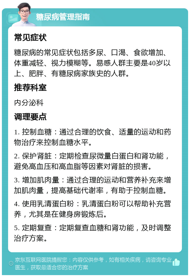 糖尿病管理指南 常见症状 糖尿病的常见症状包括多尿、口渴、食欲增加、体重减轻、视力模糊等。易感人群主要是40岁以上、肥胖、有糖尿病家族史的人群。 推荐科室 内分泌科 调理要点 1. 控制血糖：通过合理的饮食、适量的运动和药物治疗来控制血糖水平。 2. 保护肾脏：定期检查尿微量白蛋白和肾功能，避免高血压和高血脂等因素对肾脏的损害。 3. 增加肌肉量：通过合理的运动和营养补充来增加肌肉量，提高基础代谢率，有助于控制血糖。 4. 使用乳清蛋白粉：乳清蛋白粉可以帮助补充营养，尤其是在健身房锻炼后。 5. 定期复查：定期复查血糖和肾功能，及时调整治疗方案。