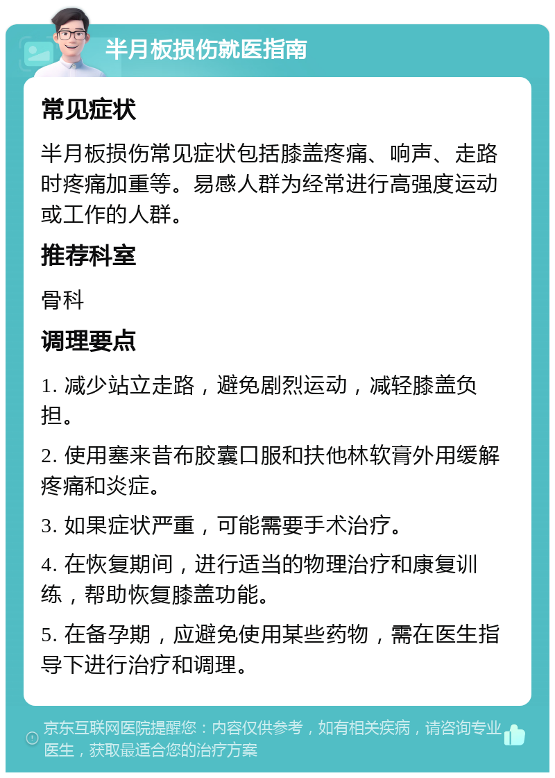 半月板损伤就医指南 常见症状 半月板损伤常见症状包括膝盖疼痛、响声、走路时疼痛加重等。易感人群为经常进行高强度运动或工作的人群。 推荐科室 骨科 调理要点 1. 减少站立走路，避免剧烈运动，减轻膝盖负担。 2. 使用塞来昔布胶囊口服和扶他林软膏外用缓解疼痛和炎症。 3. 如果症状严重，可能需要手术治疗。 4. 在恢复期间，进行适当的物理治疗和康复训练，帮助恢复膝盖功能。 5. 在备孕期，应避免使用某些药物，需在医生指导下进行治疗和调理。