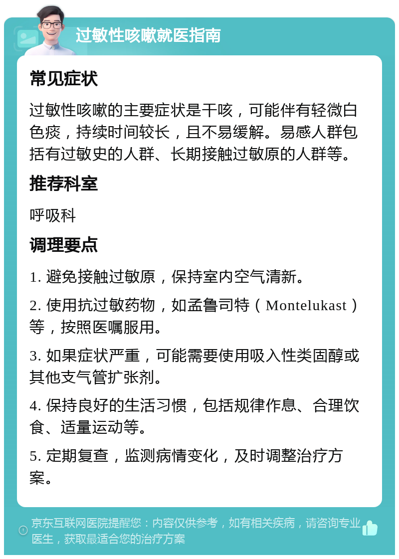 过敏性咳嗽就医指南 常见症状 过敏性咳嗽的主要症状是干咳，可能伴有轻微白色痰，持续时间较长，且不易缓解。易感人群包括有过敏史的人群、长期接触过敏原的人群等。 推荐科室 呼吸科 调理要点 1. 避免接触过敏原，保持室内空气清新。 2. 使用抗过敏药物，如孟鲁司特（Montelukast）等，按照医嘱服用。 3. 如果症状严重，可能需要使用吸入性类固醇或其他支气管扩张剂。 4. 保持良好的生活习惯，包括规律作息、合理饮食、适量运动等。 5. 定期复查，监测病情变化，及时调整治疗方案。