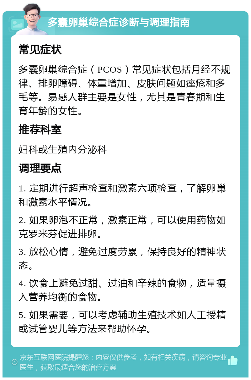 多囊卵巢综合症诊断与调理指南 常见症状 多囊卵巢综合症（PCOS）常见症状包括月经不规律、排卵障碍、体重增加、皮肤问题如痤疮和多毛等。易感人群主要是女性，尤其是青春期和生育年龄的女性。 推荐科室 妇科或生殖内分泌科 调理要点 1. 定期进行超声检查和激素六项检查，了解卵巢和激素水平情况。 2. 如果卵泡不正常，激素正常，可以使用药物如克罗米芬促进排卵。 3. 放松心情，避免过度劳累，保持良好的精神状态。 4. 饮食上避免过甜、过油和辛辣的食物，适量摄入营养均衡的食物。 5. 如果需要，可以考虑辅助生殖技术如人工授精或试管婴儿等方法来帮助怀孕。