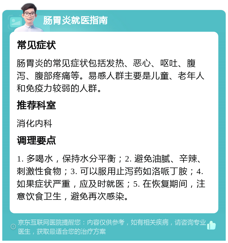 肠胃炎就医指南 常见症状 肠胃炎的常见症状包括发热、恶心、呕吐、腹泻、腹部疼痛等。易感人群主要是儿童、老年人和免疫力较弱的人群。 推荐科室 消化内科 调理要点 1. 多喝水，保持水分平衡；2. 避免油腻、辛辣、刺激性食物；3. 可以服用止泻药如洛哌丁胺；4. 如果症状严重，应及时就医；5. 在恢复期间，注意饮食卫生，避免再次感染。