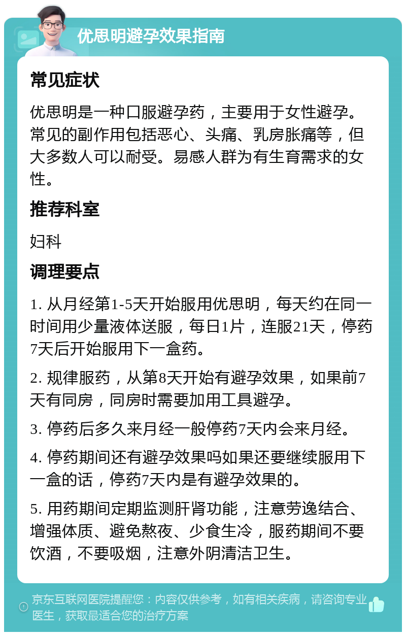 优思明避孕效果指南 常见症状 优思明是一种口服避孕药，主要用于女性避孕。常见的副作用包括恶心、头痛、乳房胀痛等，但大多数人可以耐受。易感人群为有生育需求的女性。 推荐科室 妇科 调理要点 1. 从月经第1-5天开始服用优思明，每天约在同一时间用少量液体送服，每日1片，连服21天，停药7天后开始服用下一盒药。 2. 规律服药，从第8天开始有避孕效果，如果前7天有同房，同房时需要加用工具避孕。 3. 停药后多久来月经一般停药7天内会来月经。 4. 停药期间还有避孕效果吗如果还要继续服用下一盒的话，停药7天内是有避孕效果的。 5. 用药期间定期监测肝肾功能，注意劳逸结合、增强体质、避免熬夜、少食生冷，服药期间不要饮酒，不要吸烟，注意外阴清洁卫生。