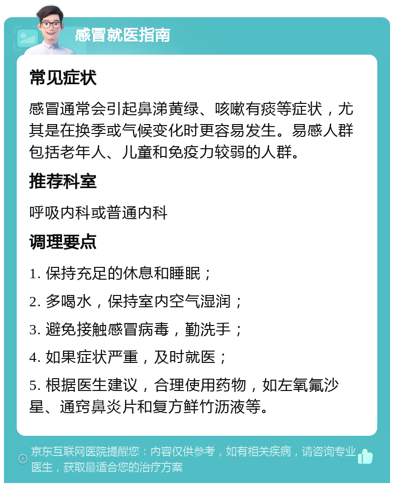 感冒就医指南 常见症状 感冒通常会引起鼻涕黄绿、咳嗽有痰等症状，尤其是在换季或气候变化时更容易发生。易感人群包括老年人、儿童和免疫力较弱的人群。 推荐科室 呼吸内科或普通内科 调理要点 1. 保持充足的休息和睡眠； 2. 多喝水，保持室内空气湿润； 3. 避免接触感冒病毒，勤洗手； 4. 如果症状严重，及时就医； 5. 根据医生建议，合理使用药物，如左氧氟沙星、通窍鼻炎片和复方鲜竹沥液等。