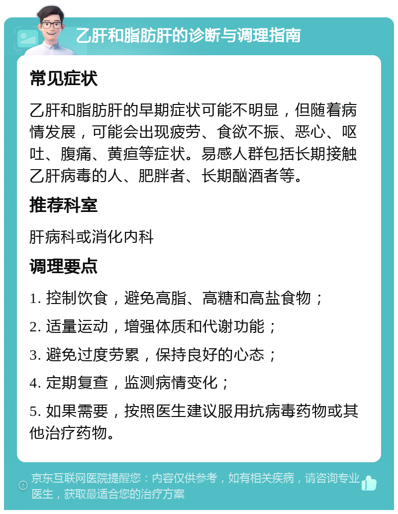 乙肝和脂肪肝的诊断与调理指南 常见症状 乙肝和脂肪肝的早期症状可能不明显，但随着病情发展，可能会出现疲劳、食欲不振、恶心、呕吐、腹痛、黄疸等症状。易感人群包括长期接触乙肝病毒的人、肥胖者、长期酗酒者等。 推荐科室 肝病科或消化内科 调理要点 1. 控制饮食，避免高脂、高糖和高盐食物； 2. 适量运动，增强体质和代谢功能； 3. 避免过度劳累，保持良好的心态； 4. 定期复查，监测病情变化； 5. 如果需要，按照医生建议服用抗病毒药物或其他治疗药物。