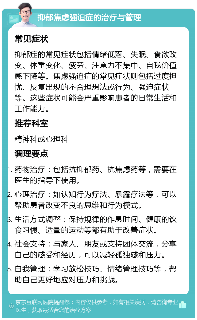 抑郁焦虑强迫症的治疗与管理 常见症状 抑郁症的常见症状包括情绪低落、失眠、食欲改变、体重变化、疲劳、注意力不集中、自我价值感下降等。焦虑强迫症的常见症状则包括过度担忧、反复出现的不合理想法或行为、强迫症状等。这些症状可能会严重影响患者的日常生活和工作能力。 推荐科室 精神科或心理科 调理要点 药物治疗：包括抗抑郁药、抗焦虑药等，需要在医生的指导下使用。 心理治疗：如认知行为疗法、暴露疗法等，可以帮助患者改变不良的思维和行为模式。 生活方式调整：保持规律的作息时间、健康的饮食习惯、适量的运动等都有助于改善症状。 社会支持：与家人、朋友或支持团体交流，分享自己的感受和经历，可以减轻孤独感和压力。 自我管理：学习放松技巧、情绪管理技巧等，帮助自己更好地应对压力和挑战。