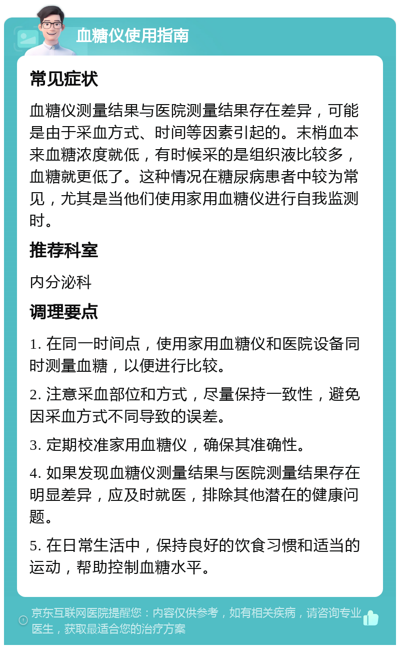 血糖仪使用指南 常见症状 血糖仪测量结果与医院测量结果存在差异，可能是由于采血方式、时间等因素引起的。末梢血本来血糖浓度就低，有时候采的是组织液比较多，血糖就更低了。这种情况在糖尿病患者中较为常见，尤其是当他们使用家用血糖仪进行自我监测时。 推荐科室 内分泌科 调理要点 1. 在同一时间点，使用家用血糖仪和医院设备同时测量血糖，以便进行比较。 2. 注意采血部位和方式，尽量保持一致性，避免因采血方式不同导致的误差。 3. 定期校准家用血糖仪，确保其准确性。 4. 如果发现血糖仪测量结果与医院测量结果存在明显差异，应及时就医，排除其他潜在的健康问题。 5. 在日常生活中，保持良好的饮食习惯和适当的运动，帮助控制血糖水平。