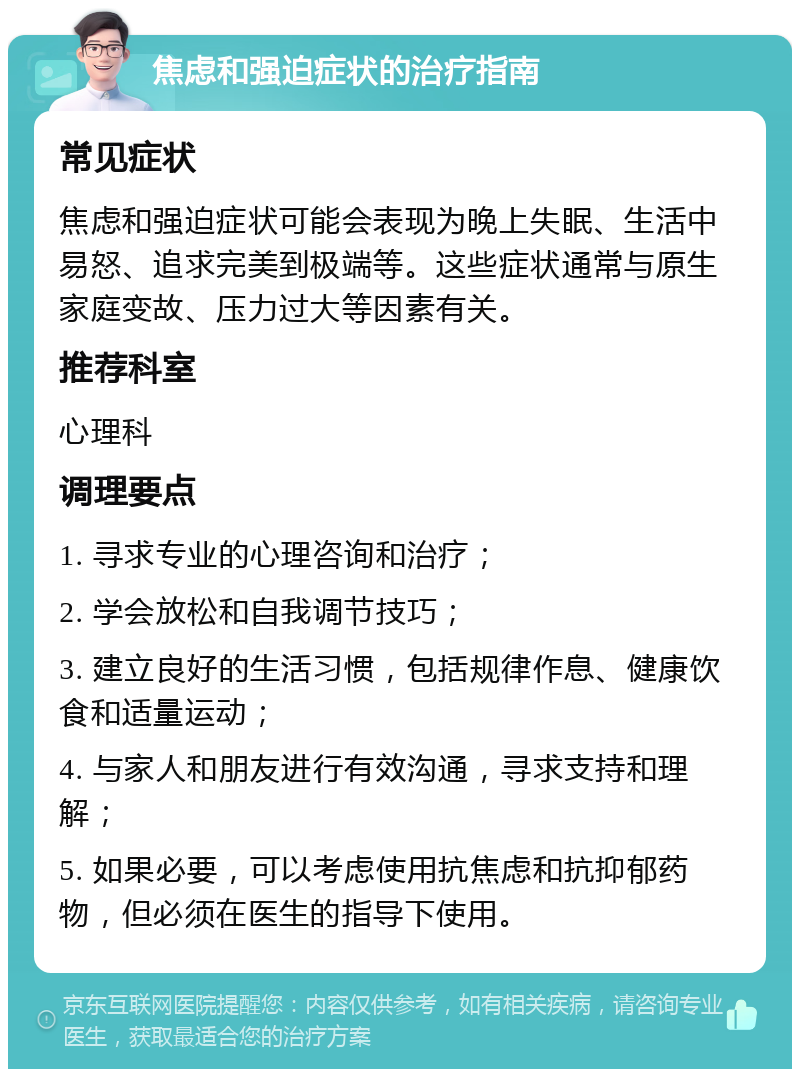 焦虑和强迫症状的治疗指南 常见症状 焦虑和强迫症状可能会表现为晚上失眠、生活中易怒、追求完美到极端等。这些症状通常与原生家庭变故、压力过大等因素有关。 推荐科室 心理科 调理要点 1. 寻求专业的心理咨询和治疗； 2. 学会放松和自我调节技巧； 3. 建立良好的生活习惯，包括规律作息、健康饮食和适量运动； 4. 与家人和朋友进行有效沟通，寻求支持和理解； 5. 如果必要，可以考虑使用抗焦虑和抗抑郁药物，但必须在医生的指导下使用。