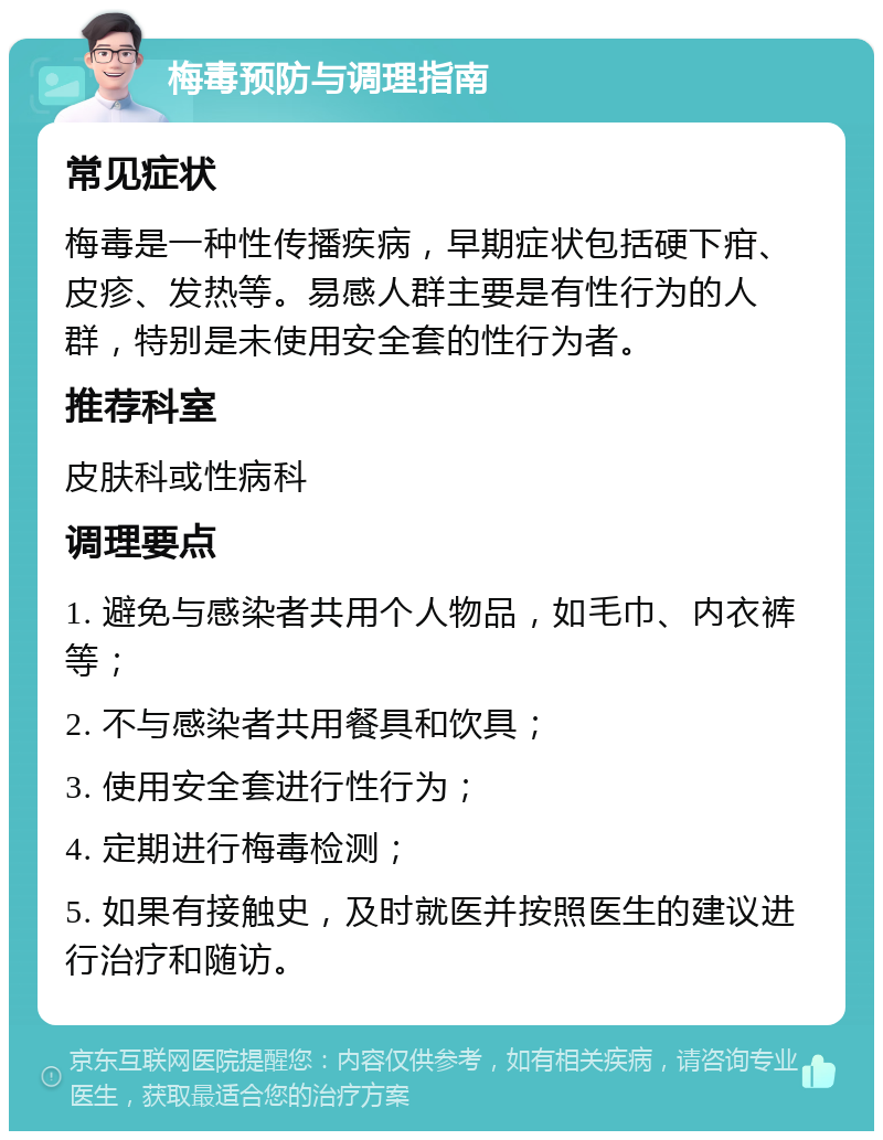 梅毒预防与调理指南 常见症状 梅毒是一种性传播疾病，早期症状包括硬下疳、皮疹、发热等。易感人群主要是有性行为的人群，特别是未使用安全套的性行为者。 推荐科室 皮肤科或性病科 调理要点 1. 避免与感染者共用个人物品，如毛巾、内衣裤等； 2. 不与感染者共用餐具和饮具； 3. 使用安全套进行性行为； 4. 定期进行梅毒检测； 5. 如果有接触史，及时就医并按照医生的建议进行治疗和随访。