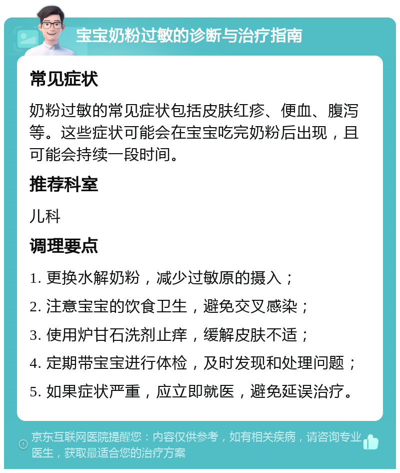 宝宝奶粉过敏的诊断与治疗指南 常见症状 奶粉过敏的常见症状包括皮肤红疹、便血、腹泻等。这些症状可能会在宝宝吃完奶粉后出现，且可能会持续一段时间。 推荐科室 儿科 调理要点 1. 更换水解奶粉，减少过敏原的摄入； 2. 注意宝宝的饮食卫生，避免交叉感染； 3. 使用炉甘石洗剂止痒，缓解皮肤不适； 4. 定期带宝宝进行体检，及时发现和处理问题； 5. 如果症状严重，应立即就医，避免延误治疗。