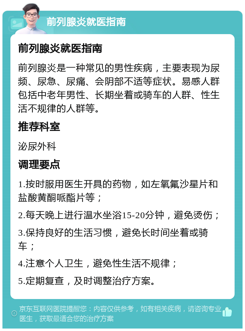 前列腺炎就医指南 前列腺炎就医指南 前列腺炎是一种常见的男性疾病，主要表现为尿频、尿急、尿痛、会阴部不适等症状。易感人群包括中老年男性、长期坐着或骑车的人群、性生活不规律的人群等。 推荐科室 泌尿外科 调理要点 1.按时服用医生开具的药物，如左氧氟沙星片和盐酸黄酮哌酯片等； 2.每天晚上进行温水坐浴15-20分钟，避免烫伤； 3.保持良好的生活习惯，避免长时间坐着或骑车； 4.注意个人卫生，避免性生活不规律； 5.定期复查，及时调整治疗方案。