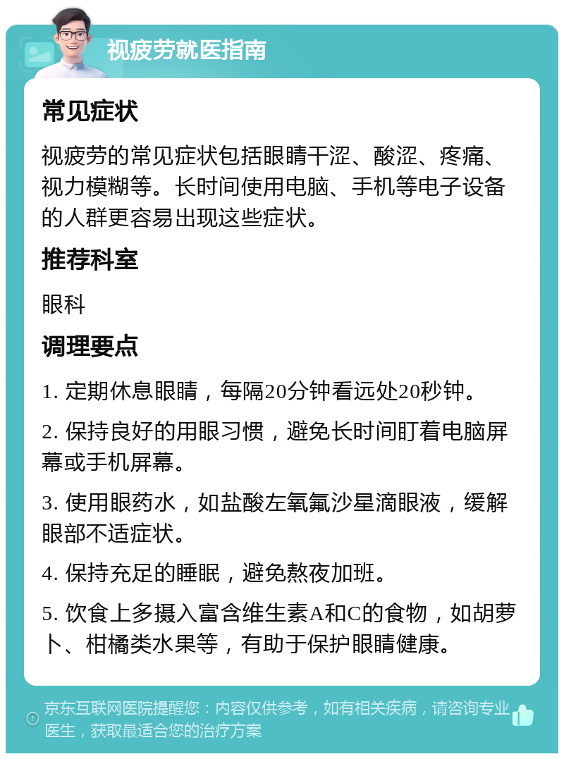 视疲劳就医指南 常见症状 视疲劳的常见症状包括眼睛干涩、酸涩、疼痛、视力模糊等。长时间使用电脑、手机等电子设备的人群更容易出现这些症状。 推荐科室 眼科 调理要点 1. 定期休息眼睛，每隔20分钟看远处20秒钟。 2. 保持良好的用眼习惯，避免长时间盯着电脑屏幕或手机屏幕。 3. 使用眼药水，如盐酸左氧氟沙星滴眼液，缓解眼部不适症状。 4. 保持充足的睡眠，避免熬夜加班。 5. 饮食上多摄入富含维生素A和C的食物，如胡萝卜、柑橘类水果等，有助于保护眼睛健康。