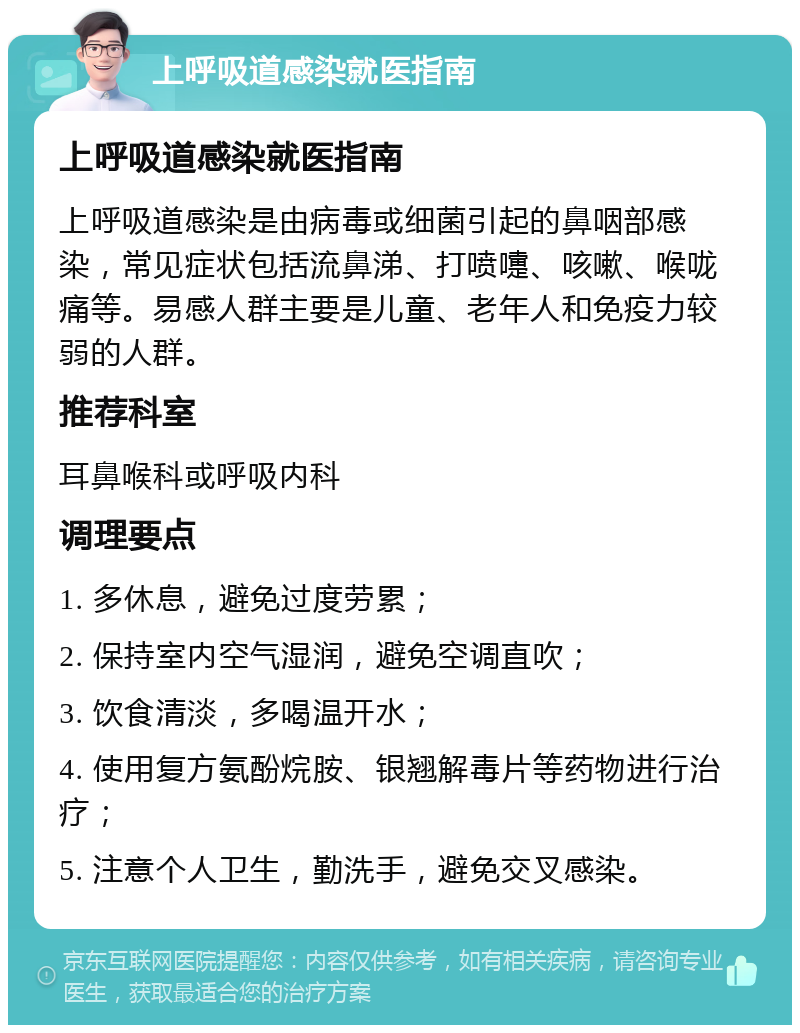 上呼吸道感染就医指南 上呼吸道感染就医指南 上呼吸道感染是由病毒或细菌引起的鼻咽部感染，常见症状包括流鼻涕、打喷嚏、咳嗽、喉咙痛等。易感人群主要是儿童、老年人和免疫力较弱的人群。 推荐科室 耳鼻喉科或呼吸内科 调理要点 1. 多休息，避免过度劳累； 2. 保持室内空气湿润，避免空调直吹； 3. 饮食清淡，多喝温开水； 4. 使用复方氨酚烷胺、银翘解毒片等药物进行治疗； 5. 注意个人卫生，勤洗手，避免交叉感染。