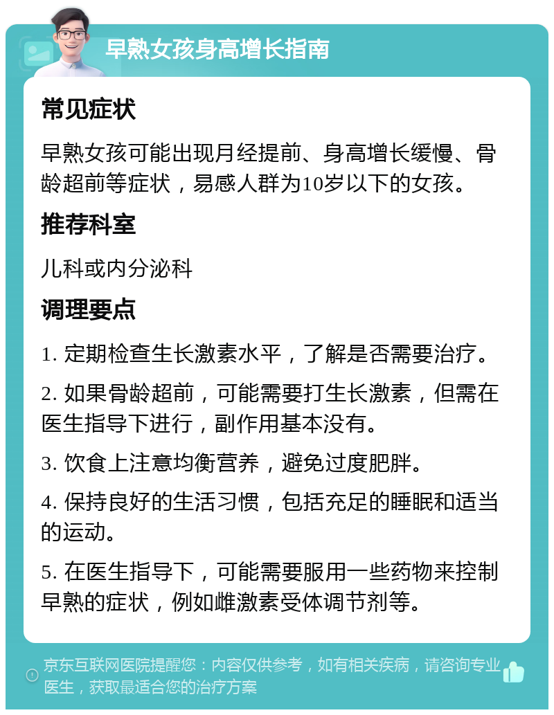 早熟女孩身高增长指南 常见症状 早熟女孩可能出现月经提前、身高增长缓慢、骨龄超前等症状，易感人群为10岁以下的女孩。 推荐科室 儿科或内分泌科 调理要点 1. 定期检查生长激素水平，了解是否需要治疗。 2. 如果骨龄超前，可能需要打生长激素，但需在医生指导下进行，副作用基本没有。 3. 饮食上注意均衡营养，避免过度肥胖。 4. 保持良好的生活习惯，包括充足的睡眠和适当的运动。 5. 在医生指导下，可能需要服用一些药物来控制早熟的症状，例如雌激素受体调节剂等。